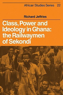 Class, Power and Ideology in Ghana: The Railwaymen of Sekondi by Richard Jeffries