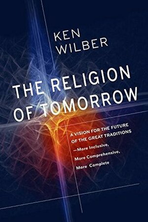 The Religion Of Tomorrow: A Vision for the Future of the Great Traditions - More Inclusive, More Comprehensive, More Complete by Ken Wilber