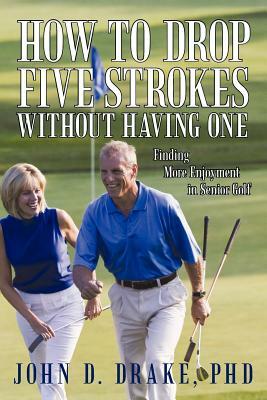 How to Drop Five Strokes without Having One: Finding More Enjoyment in Senior Golf by John D. Drake