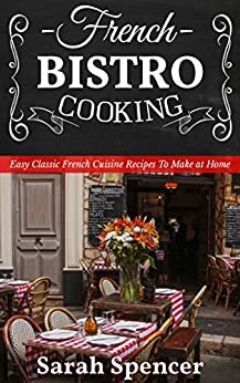 French Bistro Cooking: Easy Classic French Cuisine Recipes to Make at Home by Sarah Spencer