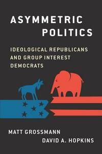 Asymmetric Politics: Ideological Republicans and Group Interest Democrats by David A. Hopkins, Matt Grossmann