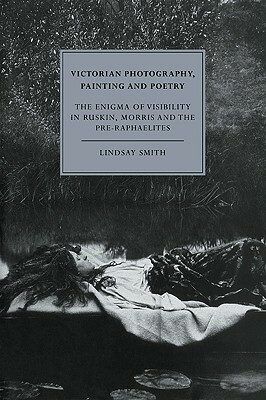 Victorian Photography, Painting and Poetry: The Enigma of Visibility in Ruskin, Morris and the Pre-Raphaelites by Lindsay Smith