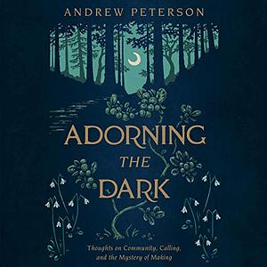 Adorning the Dark: Thoughts on Community, Calling, and the Mystery of Making by Andrew Peterson