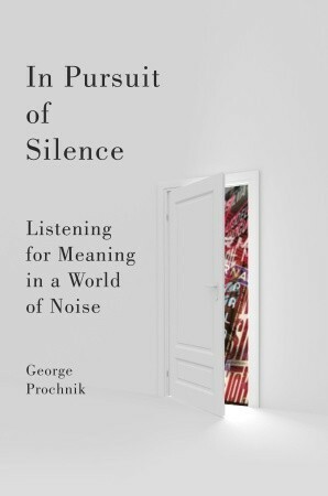 In Pursuit of Silence: Listening for Meaning in a World of Noise by George Prochnik