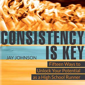 Consistency Is Key: 15 Ways to Unlock Your Potential As a High School Runner by Jay Johnson