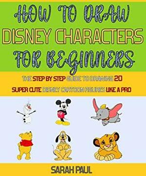How To Draw Disney Characters For Beginners: The Step By Step Guide To Drawing 20 Super Cute Disney Cartoon Figures Like A Pro. by Laura Wilson, Sarah Paul