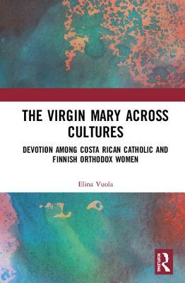 The Virgin Mary Across Cultures: Devotion Among Costa Rican Catholic and Finnish Orthodox Women by Elina Vuola