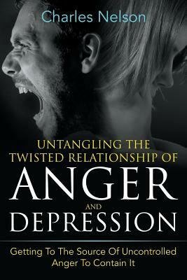 Untangling The Twisted Relationship Of Anger And Depression: Getting To The Source Of Uncontrolled Anger To Contain It by Charles Nelson