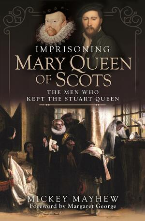 Imprisoning Mary Queen of Scots: The Men Who Kept the Stuart Queen by MAYHEW MICKEY