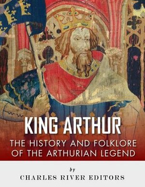 King Arthur: The History and Folklore of the Arthurian Legend by Charles River Editors