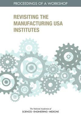 Revisiting the Manufacturing USA Institutes: Proceedings of a Workshop by Policy and Global Affairs, Board on Science Technology and Economic, National Academies of Sciences Engineeri