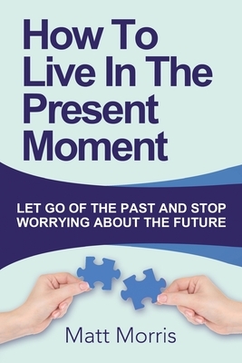 How To Live In The Present Moment: Let Go Of The Past And Stop Worrying About The Future by Matt Morris