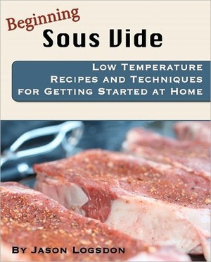 Beginning Sous Vide: Low Temperature Recipes and Techniques for Getting Started at Home by Jason Logsdon