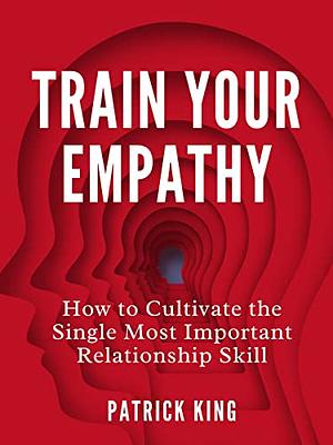 Train Your Empathy: How to Cultivate the Single Most Important Relationship Skill by Patrick King