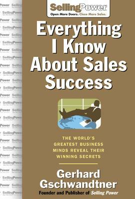 Everything I Know about Sales Success: The World's Greatest Business Minds Reveal Their Formulas for Winning the Hearts and Minds by Gerhard Gschwandtner