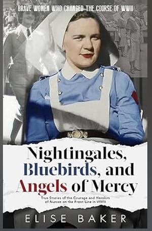 Nightingales, Bluebirds and Angels of Mercy: True Stories of Heroic Front Line Nurses in WWII by Elise Baker