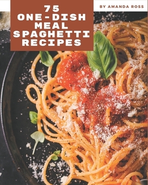 75 One-Dish Meal Spaghetti Recipes: Let's Get Started with The Best One-Dish Meal Spaghetti Cookbook! by Amanda Ross
