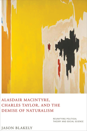Alasdair MacIntyre, Charles Taylor, and the Demise of Naturalism: Reunifying Political Theory and Social Science by Jason Blakely