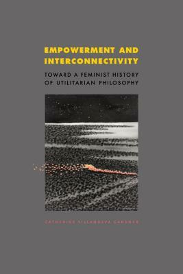 Empowerment and Interconnectivity: Toward a Feminist History of Utilitarian Philosophy by Catherine Villanueva Gardner