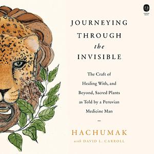 Journeying Through the Invisible: The Craft of Healing with, and Beyond, Sacred Plants, as Told by a Peruvian Medicine Man by Hachumak, David L. Carroll