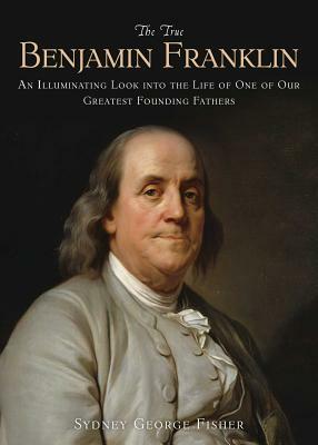 The True Benjamin Franklin: An Illuminating Look Into the Life of One of Our Greatest Founding Fathers by Sydney George Fisher