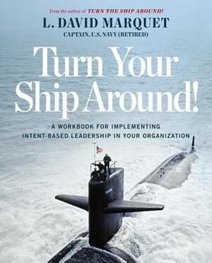 Turn Your Ship Around!: A Workbook for Implementing Intent-Based Leadership in Your Organization by L. David Marquet