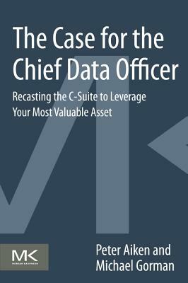 The Case for the Chief Data Officer: Recasting the C-Suite to Leverage Your Most Valuable Asset by Peter Aiken, Michael M. Gorman