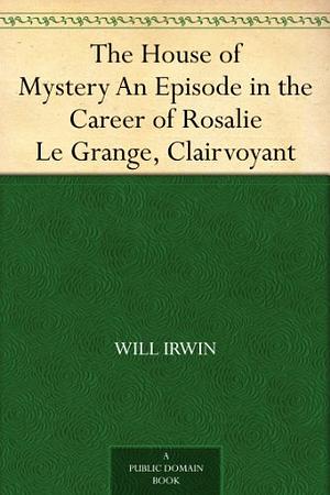 The House of Mystery An Episode in the Career of Rosalie Le Grange, Clairvoyant by Will Irwin