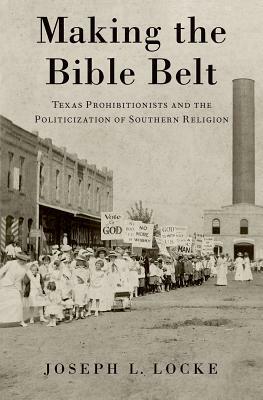 Making the Bible Belt: Texas Prohibitionists and the Politicization of Southern Religion by Joseph L. Locke