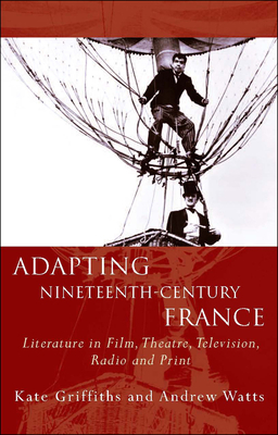 Adapting Nineteenth-Century France: Literature in Film, Theatre, Television, Radio and Print by Kate Griffiths, Andrew Watts