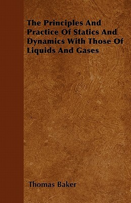 The Principles And Practice Of Statics And Dynamics With Those Of Liquids And Gases by Thomas Baker