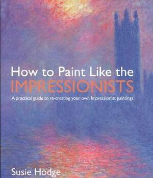 How to Paint Like the Impressionists: A Practical Guide to Re-Creating Your Own Impressionist Paintings by Susie Hodge