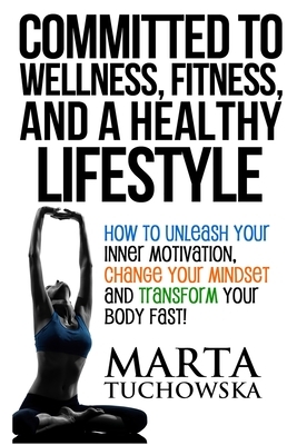 Committed to Wellness, Fitness, and a Healthy Lifestyle: How to Unleash Your Inner Motivation, Change Your Mindset and Transform Your Body Fast! by Marta Tuchowska