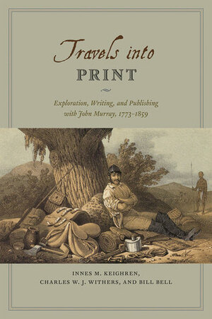 Travels into Print: Exploration, Writing, and Publishing with John Murray, 1773-1859 by Bill Bell, Innes M. Keighren, Charles W.J. Withers