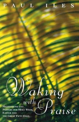 Waking with Praise: Meditations and Prayers for Holy Week, Easter and the Great 50 Days by Paul Iles