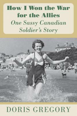 How I Won the War for the Allies: One Sassy Canadian Soldier's Story by Doris Gregory