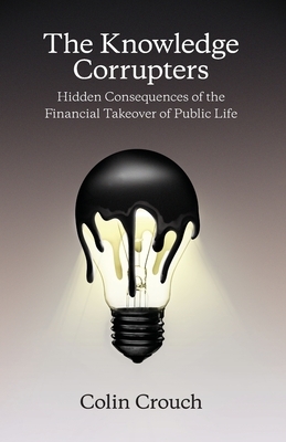 The Knowledge Corrupters: Hidden Consequences of the Financial Takeover of Public Life by Colin Crouch