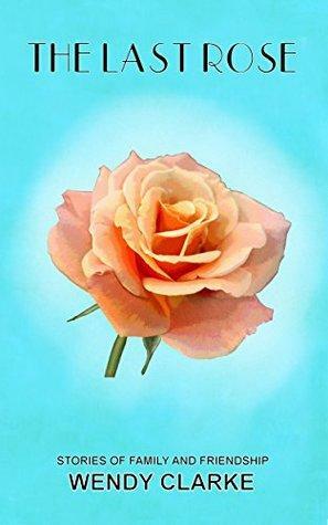 The Last Rose: Stories of family and friendship by Wendy Clarke