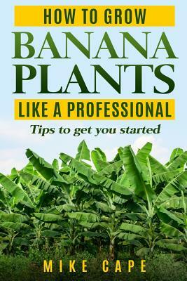 How to grow Banana Plants like a Professional: Beginner's guide and tips to get you started by Mike Cape