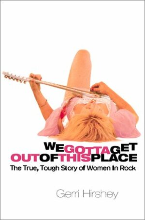 We Gotta Get Out Of This Place: The True, Tough Story Of Women In Rock by Gerri Hirshey