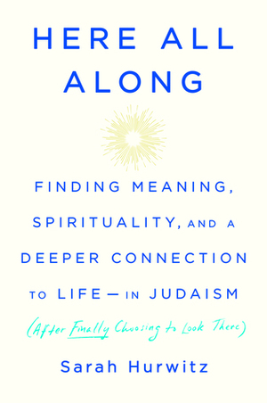 Here All Along: Finding Meaning, Spirituality, and a Deeper Connection to Life-in Judaism (after Finally Choosing to Look There) by Sarah Hurwitz