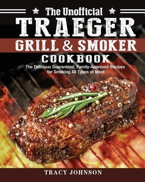 The Unofficial Traeger Grill & Smoker Cookbook: The Delicious Guaranteed, Family-Approved Recipes for Smoking All Types of Meat by Tracy Johnson