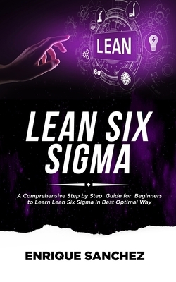 Lean Six SIGMA: A Comprehensive Step by Step Guide for Beginners to Learn Lean Six Sigma in the Best Optimal Way by Enrique Sanchez