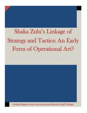 Shaka Zulu's Linkage of Strategy and Tactics: An Early Form of Operational Art? by United States Army Command and General S