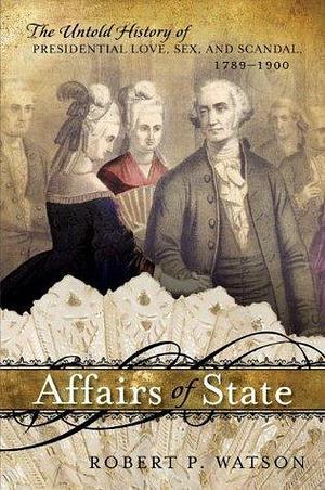 Affairs of State: The Untold History of Presidential Love, Sex, and Scandal, 1789–1900 by Robert P. Watson, Robert P. Watson