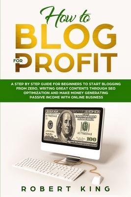 How to Blog for Profit: A Step by Step Guide for Beginners to Start Blogging from Zero, Writing Great Contents through SEO Optimization and Ma by Robert King