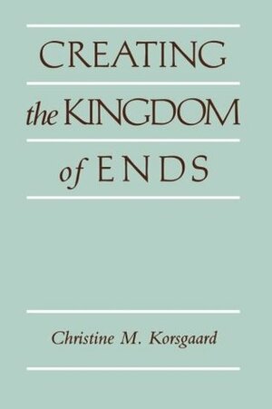 Creating the Kingdom of Ends by Christine M. Korsgaard