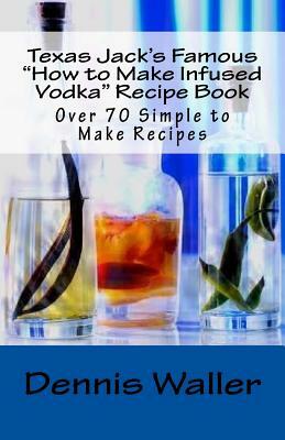 Texas Jack's Famous "How to Make Infused Vodka" Recipe Book: Over 70 Simple to M by Dennis Waller