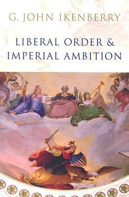 Liberal Order and Imperial Ambition: Essays on American Power and International Order by G. John Ikenberry