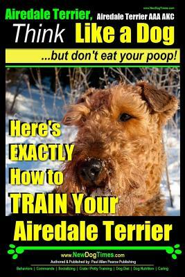 Airedale, Airedale Terrier AAA Akc: Think Like a Dog But Don't Eat Your Poop!: Airedale Terrier Breed Expert Training - Here's Exactly How to Train Yo by Paul Allen Pearce